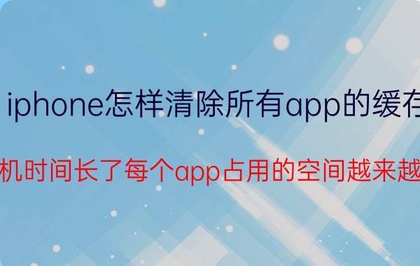 iphone怎样清除所有app的缓存 iphone手机时间长了每个app占用的空间越来越大怎么办？